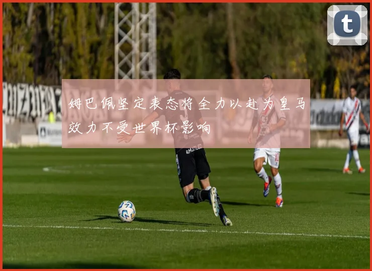 姆巴佩坚定表态将全力以赴为皇马效力不受世界杯影响
