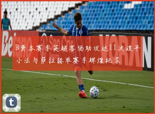 B费本赛季英超客场助攻达11次追平小法与萨拉赫单赛季辉煌纪录