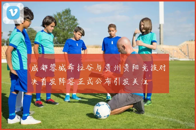 成都蓉城希拉谷与贵州贵阳竞技对决首发阵容正式公布引发关注