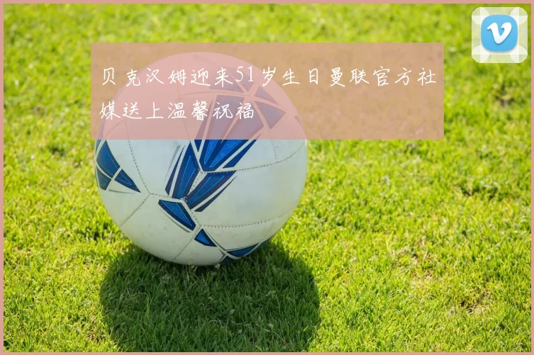 贝克汉姆迎来51岁生日曼联官方社媒送上温馨祝福