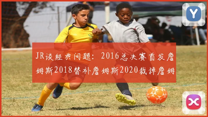 JR谈经典问题：2016总决赛首发詹姆斯2018替补詹姆斯2020裁掉詹姆斯的背后故事