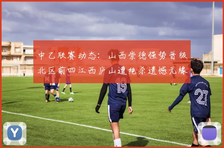 中乙联赛动态：山西崇德强势晋级北区前四江西庐山遭绝杀遗憾无缘南区前四