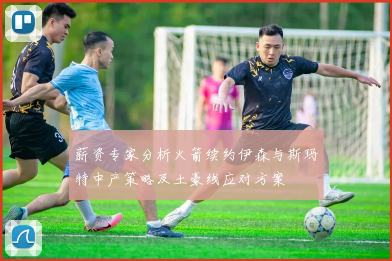 薪资专家分析火箭续约伊森与斯玛特中产策略及土豪线应对方案