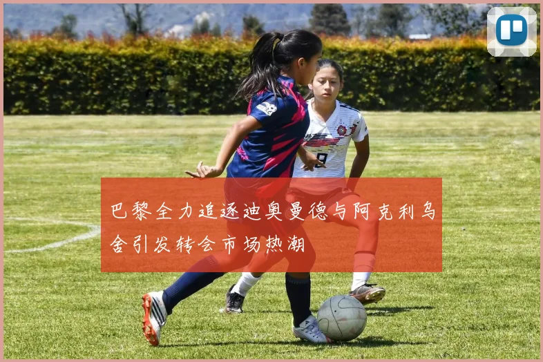 巴黎全力追逐迪奥曼德与阿克利乌舍引发转会市场热潮