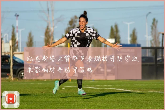 比克斯塔夫赞邓罗表现提升防守效果影响对手防守策略