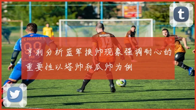 亨利分析蓝军换帅现象强调耐心的重要性以塔帅和瓜帅为例