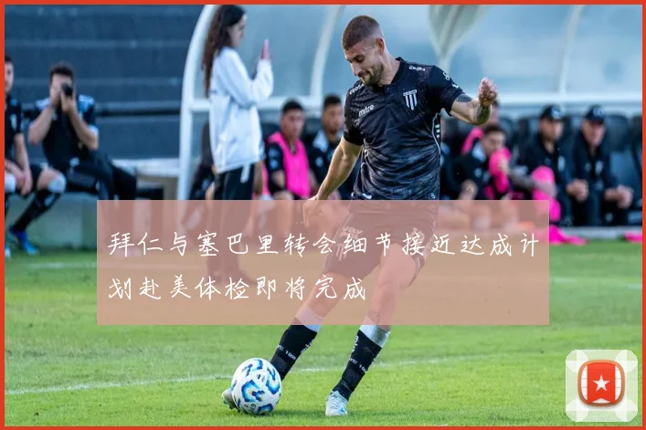 拜仁与塞巴里转会细节接近达成计划赴美体检即将完成