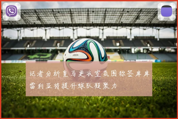 记者分析皇马更衣室氛围称签库库雷利亚将提升球队凝聚力
