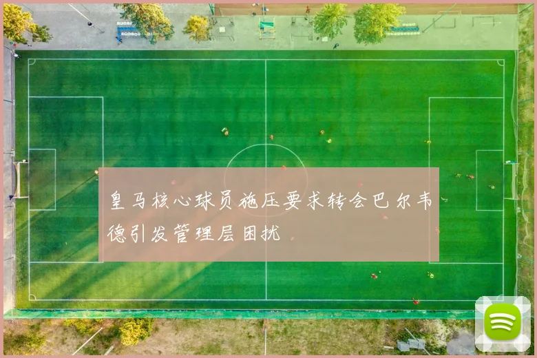 皇马核心球员施压要求转会巴尔韦德引发管理层困扰