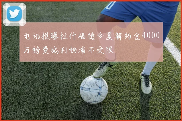 电讯报曝拉什福德今夏解约金4000万镑曼城利物浦不受限