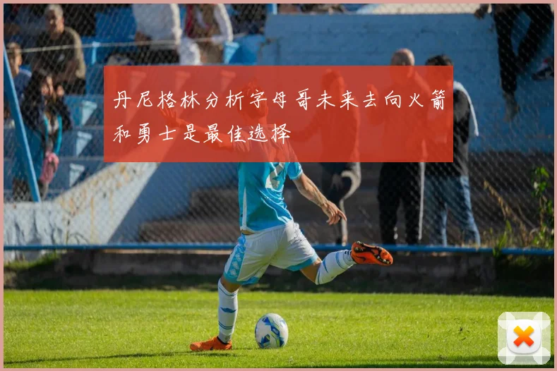 丹尼格林分析字母哥未来去向火箭和勇士是最佳选择