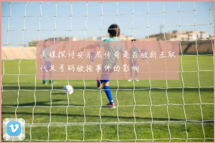 美媒探讨安东尼传奇是否被新王取代及号码被抢事件的影响