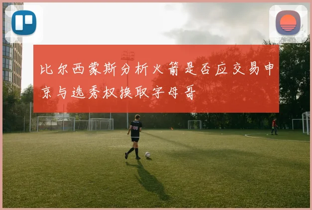 比尔西蒙斯分析火箭是否应交易申京与选秀权换取字母哥