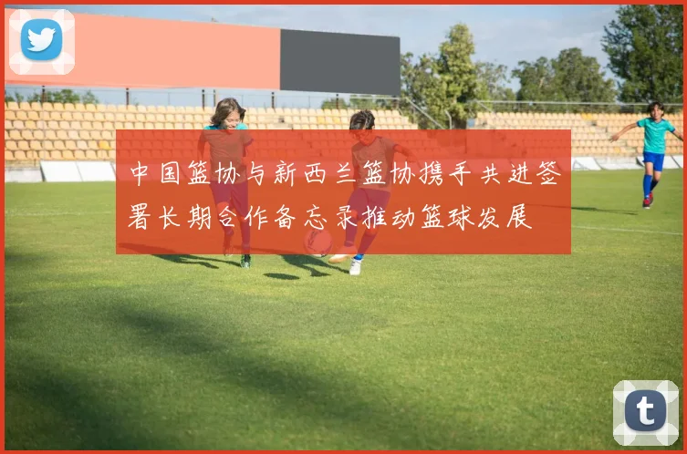 中国篮协与新西兰篮协携手共进签署长期合作备忘录推动篮球发展