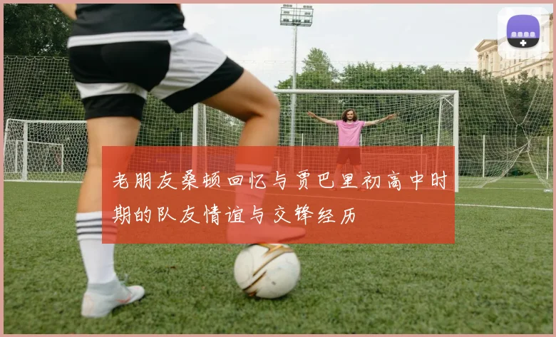 老朋友桑顿回忆与贾巴里初高中时期的队友情谊与交锋经历