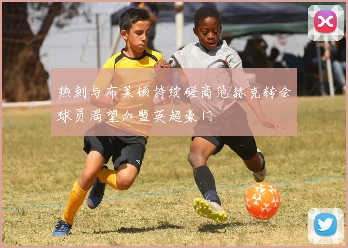 热刺与布莱顿持续磋商范赫克转会球员渴望加盟英超豪门