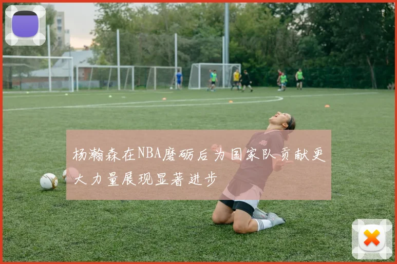 杨瀚森在NBA磨砺后为国家队贡献更大力量展现显著进步