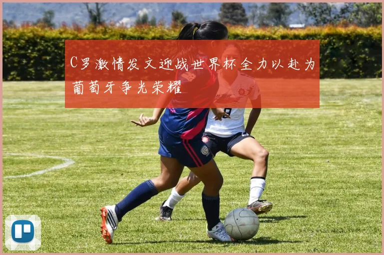C罗激情发文迎战世界杯全力以赴为葡萄牙争光荣耀