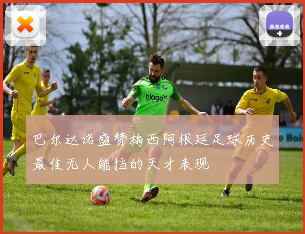 巴尔达诺盛赞梅西阿根廷足球历史最佳无人能挡的天才表现