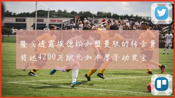 隆戈透露埃德松加盟曼联的转会费将达4200万欧元加丰厚浮动奖金