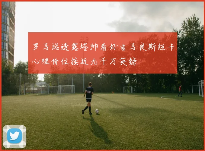 罗马诺透露塔帅看好吉马良斯纽卡心理价位接近九千万英镑