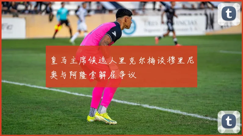 皇马主席候选人里克尔梅谈穆里尼奥与阿隆索解雇争议