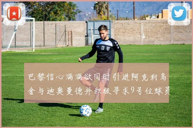 巴黎信心满满欲同时引进阿克利乌舍与迪奥曼德并积极寻求9号位球员