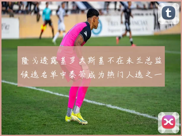 隆戈透露基罗夫斯基不在米兰总监候选名单中泰蒂成为热门人选之一